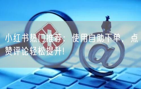 小红书热门推荐:使用自助下单,点赞评论轻松提升!