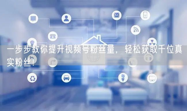 一步步教你提升视频号粉丝量，轻松获取千位真实粉丝！