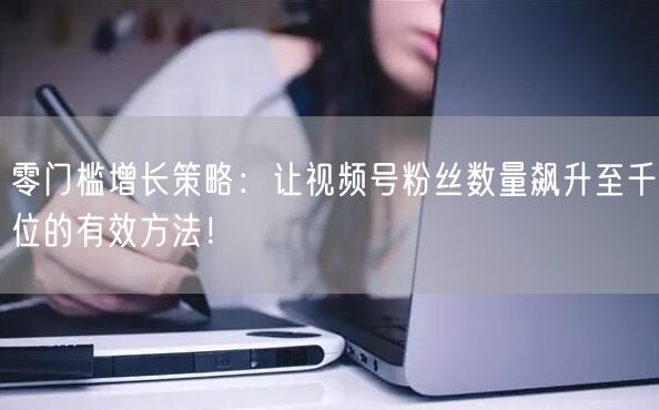 零门槛增长策略：让视频号粉丝数量飙升至千位的有效方法！